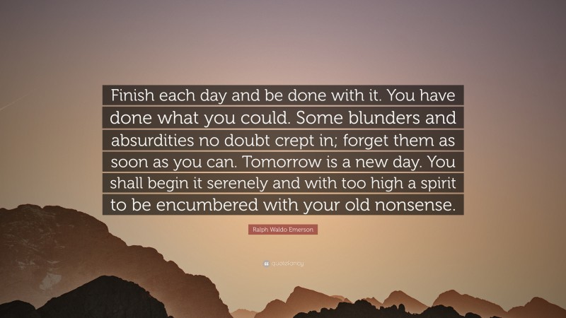 Ralph Waldo Emerson Quote: “Finish each day and be done with it. You have done what you could.  Some blunders and absurdities no doubt crept in; forget them as soon as you can. Tomorrow is a new day.  You shall begin it serenely and with too high a spirit to be encumbered with your old nonsense.”