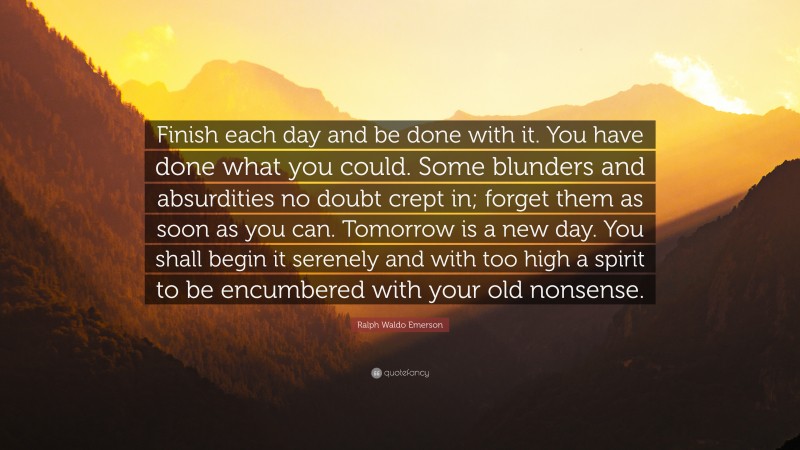 Ralph Waldo Emerson Quote: “Finish each day and be done with it. You have done what you could.  Some blunders and absurdities no doubt crept in; forget them as soon as you can. Tomorrow is a new day.  You shall begin it serenely and with too high a spirit to be encumbered with your old nonsense.”
