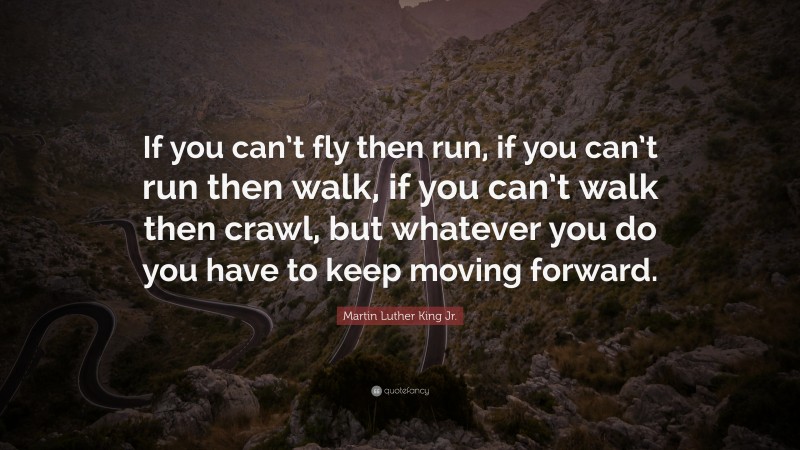 Martin Luther King Jr. Quote: “If you can’t fly then run, if you can’t run then walk, if you can’t walk then crawl, but whatever you do you have to keep moving forward.”