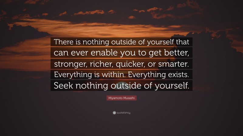 Miyamoto Musashi Quote: “There is nothing outside of yourself that can ever enable you to get better, stronger, richer, quicker, or smarter.  Everything is within.  Everything exists.  Seek nothing outside of yourself.”
