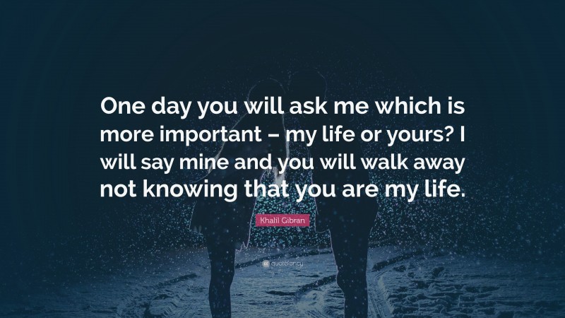 Khalil Gibran Quote: “One day you will ask me which is more important – my life or yours? I will say mine and you will walk away not knowing that you are my life.”