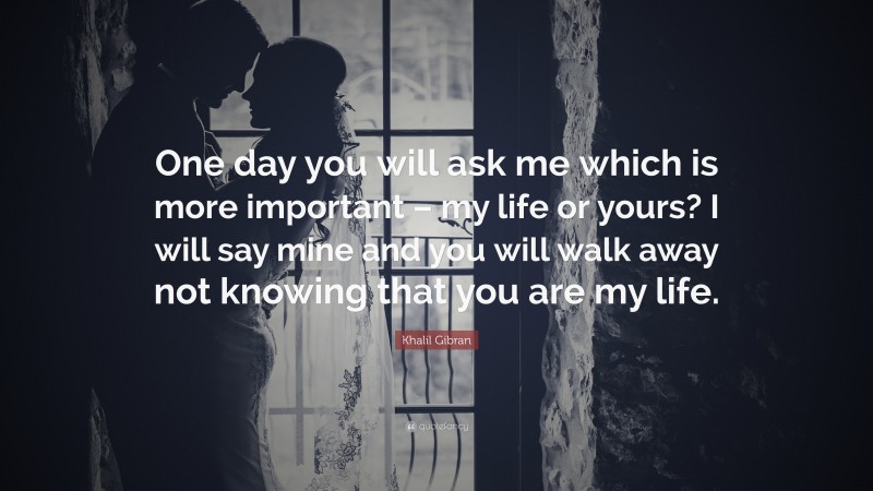 Khalil Gibran Quote: “One day you will ask me which is more important – my life or yours? I will say mine and you will walk away not knowing that you are my life.”