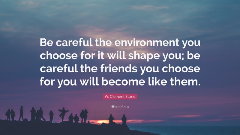 W. Clement Stone Quote: “Be careful the environment you choose for it will shape you; be careful the friends you choose for you will become like them.”