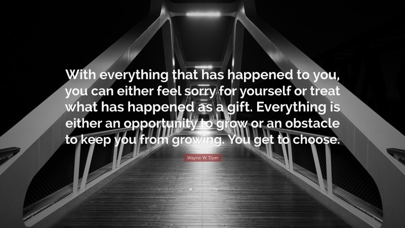 Wayne W. Dyer Quote: “With everything that has happened to you, you can either feel sorry for yourself or treat what has happened as a gift. Everything is either an opportunity to grow or an obstacle to keep you from growing. You get to choose.”