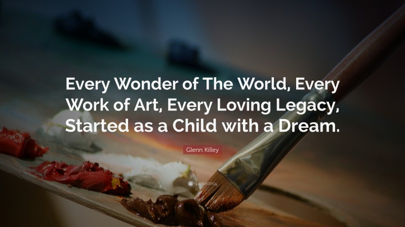 Glenn Killey Quote: “Every Wonder of The World, Every Work of Art, Every Loving Legacy, Started as a Child with a Dream.”