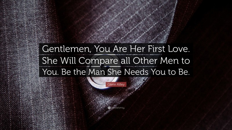 Glenn Killey Quote: “Gentlemen, You Are Her First Love. She Will Compare all Other Men to You. Be the Man She Needs You to Be.”