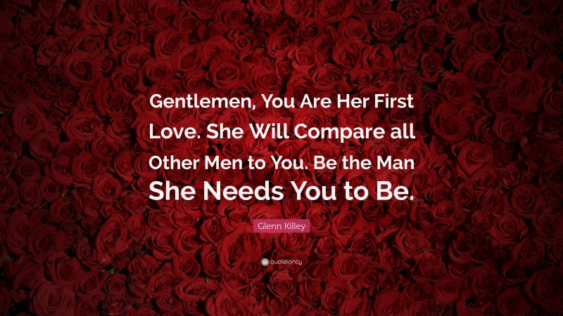 Glenn Killey Quote: “Gentlemen, You Are Her First Love. She Will Compare all Other Men to You. Be the Man She Needs You to Be.”