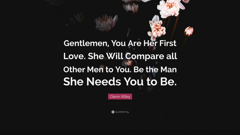 Glenn Killey Quote: “Gentlemen, You Are Her First Love. She Will Compare all Other Men to You. Be the Man She Needs You to Be.”