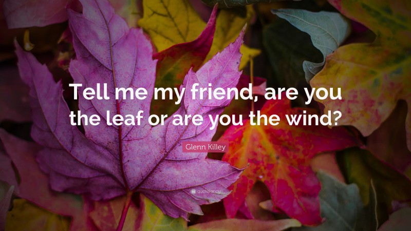 Glenn Killey Quote: “Tell me my friend, are you the leaf or are you the wind?”