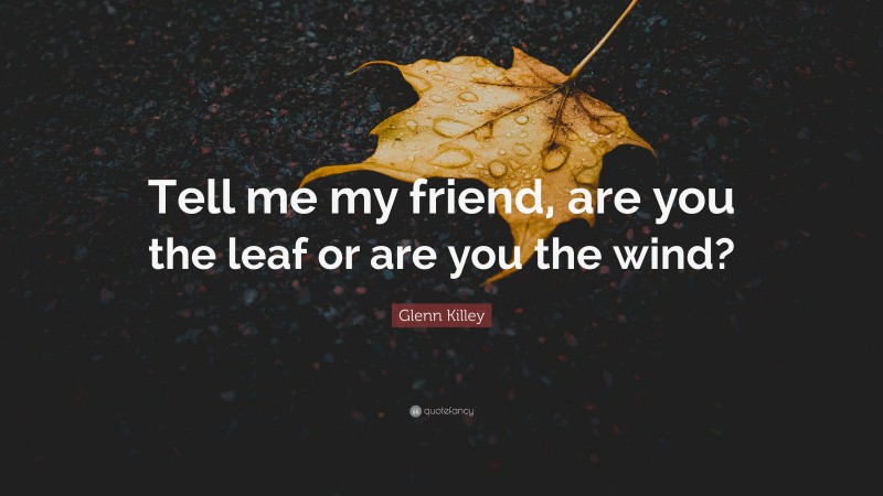 Glenn Killey Quote: “Tell me my friend, are you the leaf or are you the wind?”