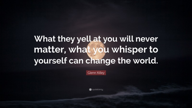 Glenn Killey Quote: “What they yell at you will never matter, what you whisper to yourself can change the world.”