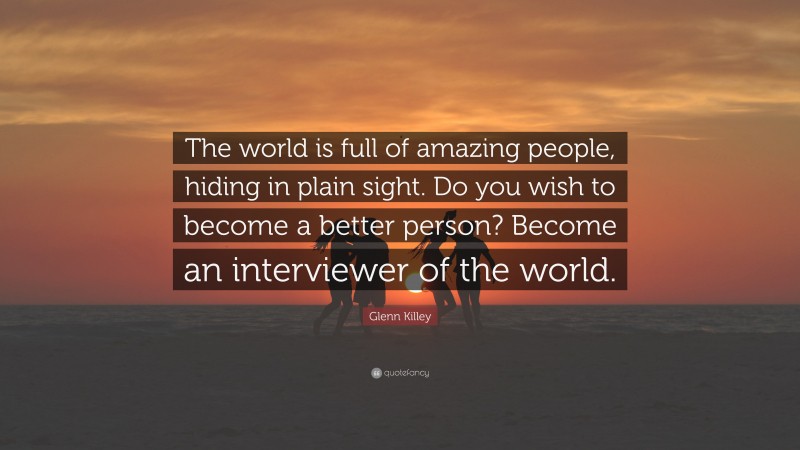 Glenn Killey Quote: “The world is full of amazing people, hiding in plain sight. Do you wish to become a better person? Become an interviewer of the world.”
