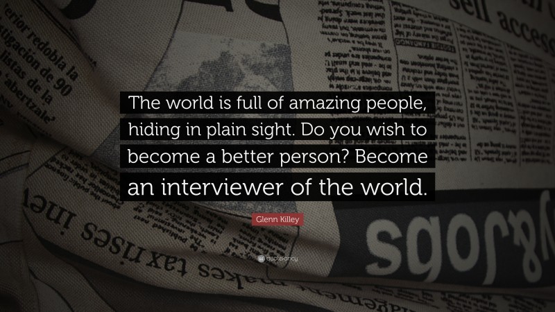 Glenn Killey Quote: “The world is full of amazing people, hiding in plain sight. Do you wish to become a better person? Become an interviewer of the world.”