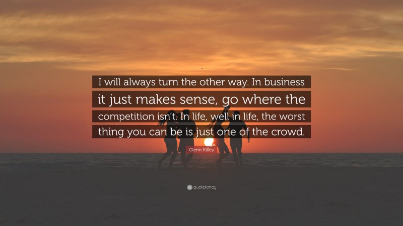 Glenn Killey Quote: “I will always turn the other way. In business it just makes sense, go where the competition isn’t. In life, well in life, the worst thing you can be is just one of the crowd.”