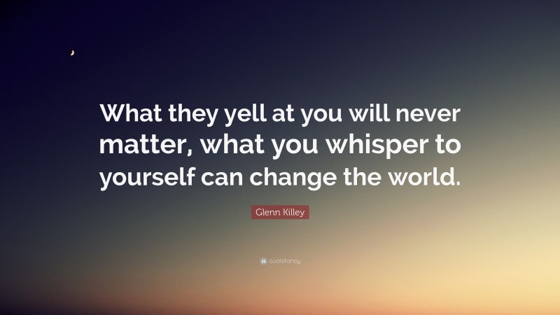 Glenn Killey Quote: “What they yell at you will never matter, what you whisper to yourself can change the world.”
