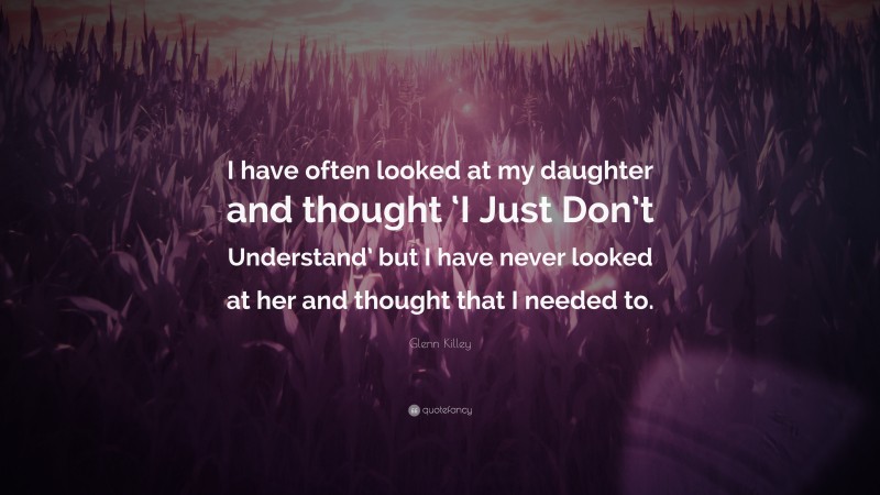 Glenn Killey Quote: “I have often looked at my daughter and thought ‘I Just Don’t Understand’ but I have never looked at her and thought that I needed to.”