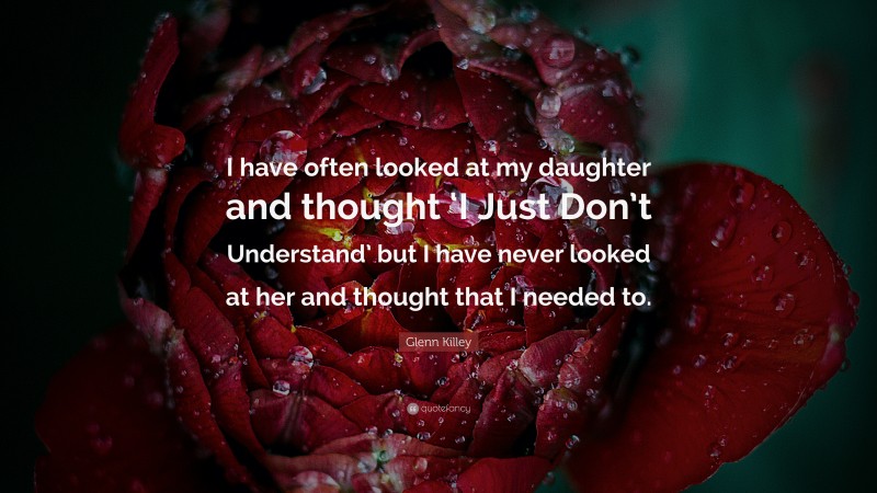 Glenn Killey Quote: “I have often looked at my daughter and thought ‘I Just Don’t Understand’ but I have never looked at her and thought that I needed to.”