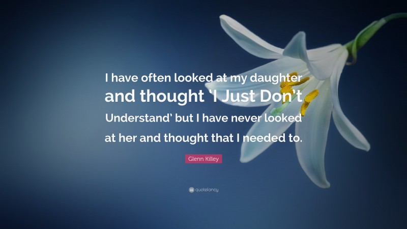 Glenn Killey Quote: “I have often looked at my daughter and thought ‘I Just Don’t Understand’ but I have never looked at her and thought that I needed to.”