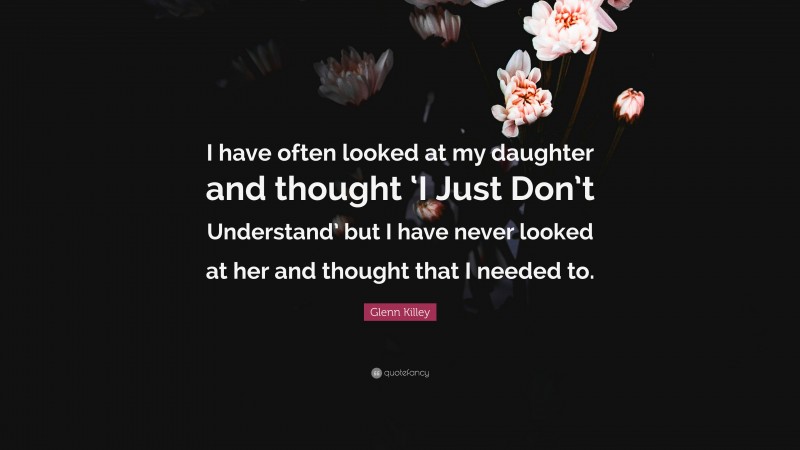 Glenn Killey Quote: “I have often looked at my daughter and thought ‘I Just Don’t Understand’ but I have never looked at her and thought that I needed to.”