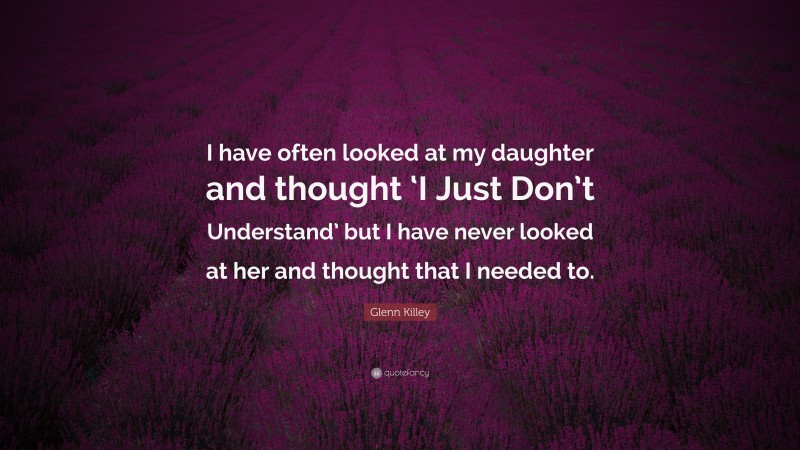 Glenn Killey Quote: “I have often looked at my daughter and thought ‘I Just Don’t Understand’ but I have never looked at her and thought that I needed to.”
