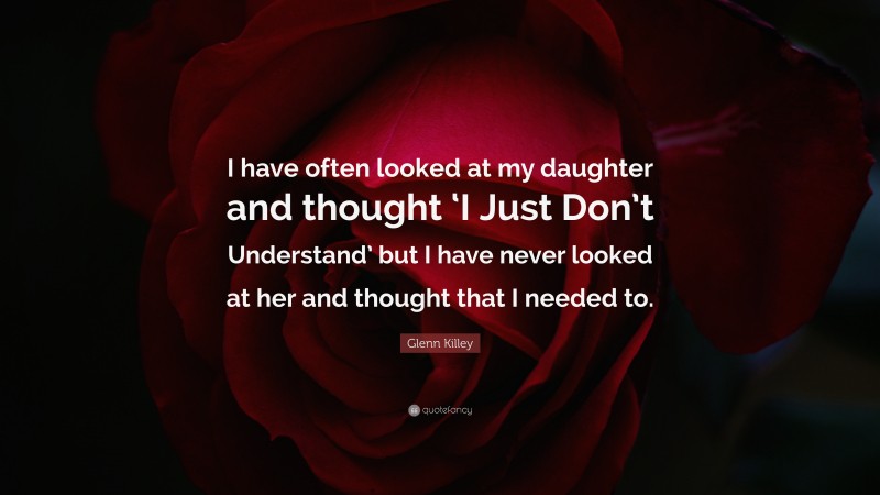 Glenn Killey Quote: “I have often looked at my daughter and thought ‘I Just Don’t Understand’ but I have never looked at her and thought that I needed to.”