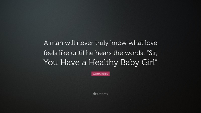 Glenn Killey Quote: “A man will never truly know what love feels like until he hears the words: “Sir, You Have a Healthy Baby Girl””