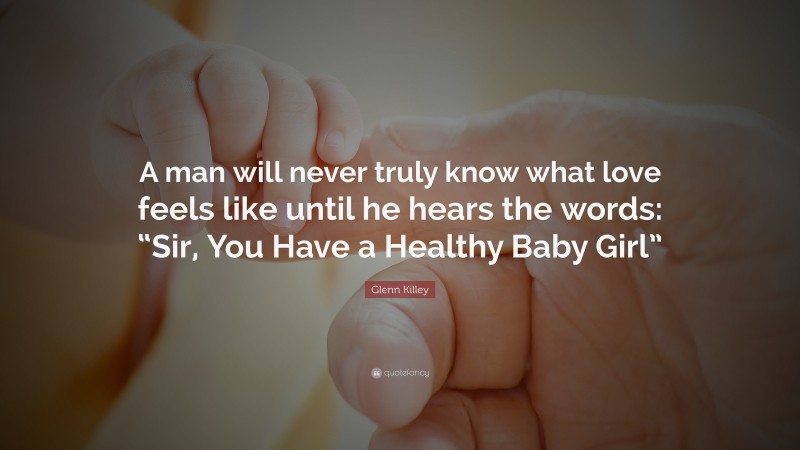 Glenn Killey Quote: “A man will never truly know what love feels like until he hears the words: “Sir, You Have a Healthy Baby Girl””