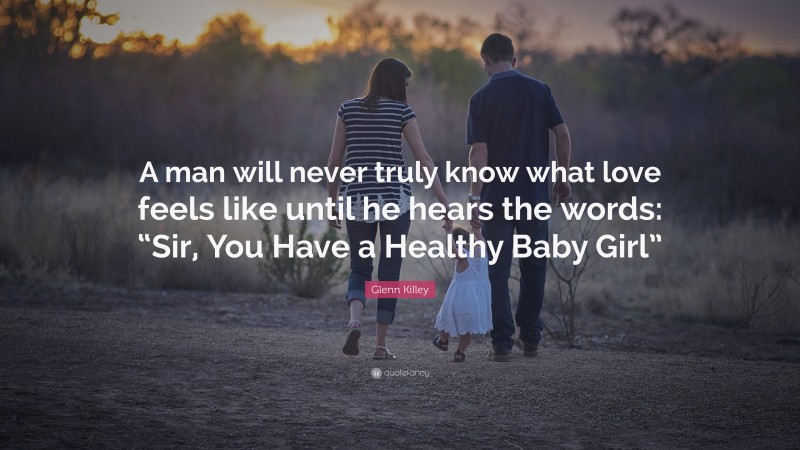 Glenn Killey Quote: “A man will never truly know what love feels like until he hears the words: “Sir, You Have a Healthy Baby Girl””