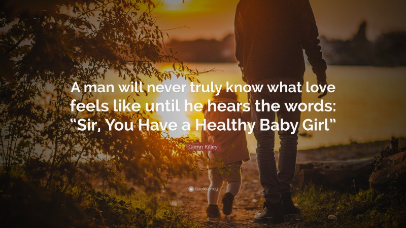 Glenn Killey Quote: “A man will never truly know what love feels like until he hears the words: “Sir, You Have a Healthy Baby Girl””