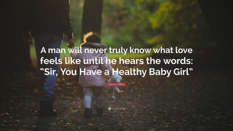 Glenn Killey Quote: “A man will never truly know what love feels like until he hears the words: “Sir, You Have a Healthy Baby Girl””