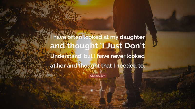 Glenn Killey Quote: “I have often looked at my daughter and thought ‘I Just Don’t Understand’ but I have never looked at her and thought that I needed to.”