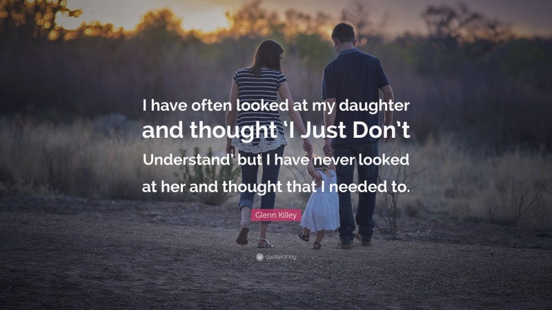 Glenn Killey Quote: “I have often looked at my daughter and thought ‘I Just Don’t Understand’ but I have never looked at her and thought that I needed to.”