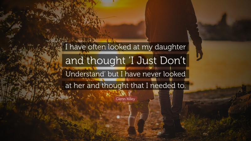 Glenn Killey Quote: “I have often looked at my daughter and thought ‘I Just Don’t Understand’ but I have never looked at her and thought that I needed to.”