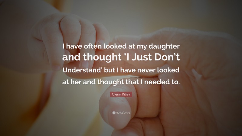 Glenn Killey Quote: “I have often looked at my daughter and thought ‘I Just Don’t Understand’ but I have never looked at her and thought that I needed to.”