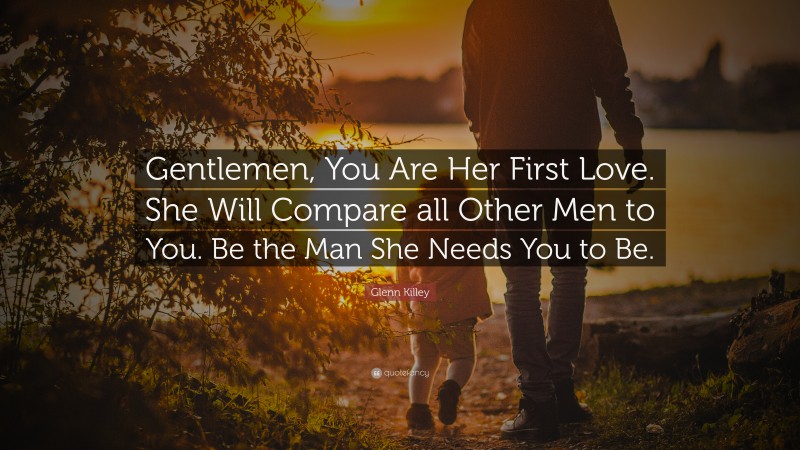 Glenn Killey Quote: “Gentlemen, You Are Her First Love. She Will Compare all Other Men to You. Be the Man She Needs You to Be.”
