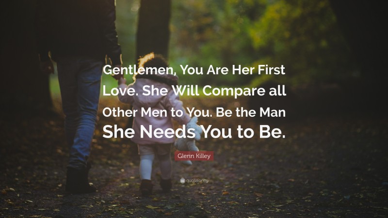 Glenn Killey Quote: “Gentlemen, You Are Her First Love. She Will Compare all Other Men to You. Be the Man She Needs You to Be.”