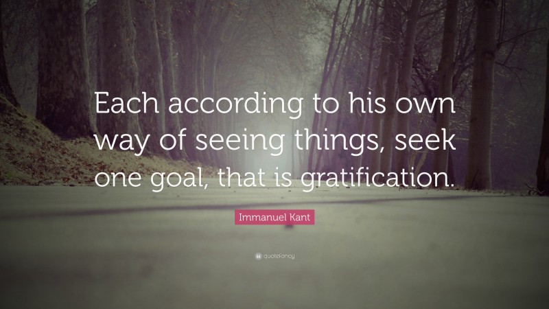 Immanuel Kant Quote: “Each according to his own way of seeing things, seek one goal, that is gratification.”