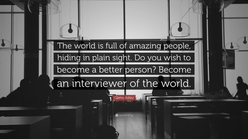 Glenn Killey Quote: “The world is full of amazing people, hiding in plain sight. Do you wish to become a better person? Become an interviewer of the world.”