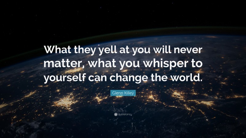 Glenn Killey Quote: “What they yell at you will never matter, what you whisper to yourself can change the world.”