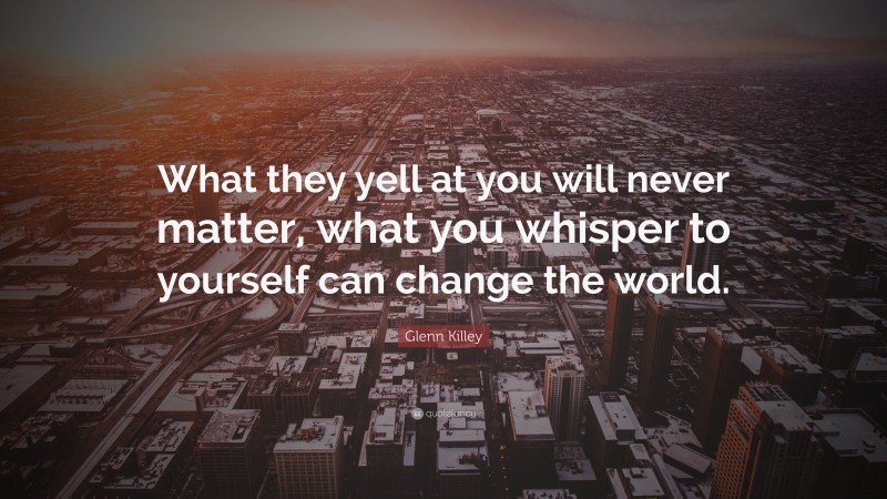 Glenn Killey Quote: “What they yell at you will never matter, what you whisper to yourself can change the world.”