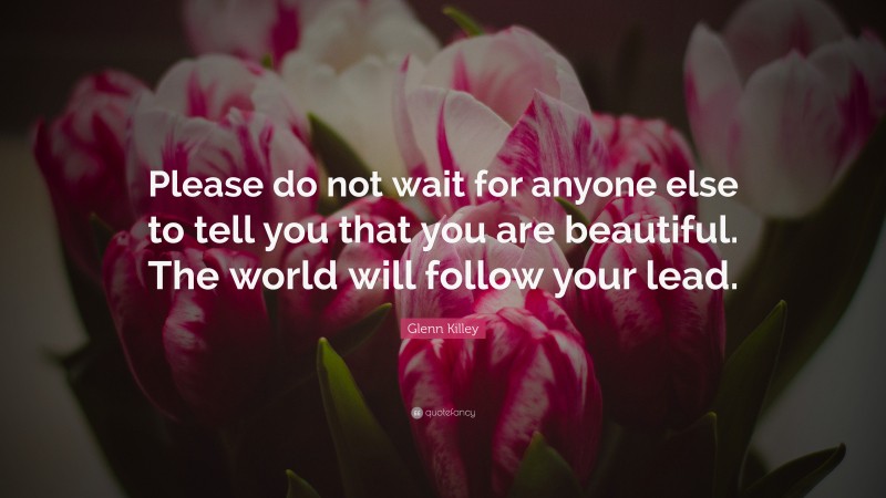 Glenn Killey Quote: “Please do not wait for anyone else to tell you that you are beautiful. The world will follow your lead.”
