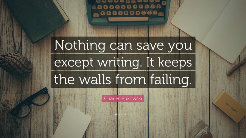 Charles Bukowski Quote: “Nothing can save you except writing. It keeps the walls from failing.”