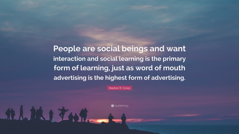Stephen R. Covey Quote: “People are social beings and want interaction and social learning is the primary form of learning, just as word of mouth advertising is the highest form of advertising.”