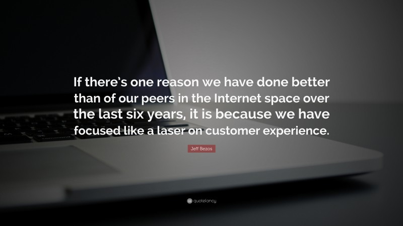 Jeff Bezos Quote: “If there’s one reason we have done better than of our peers in the Internet space over the last six years, it is because we have focused like a laser on customer experience.”