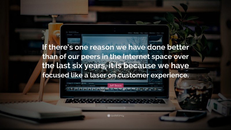 Jeff Bezos Quote: “If there’s one reason we have done better than of our peers in the Internet space over the last six years, it is because we have focused like a laser on customer experience.”