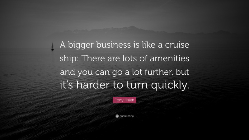 Tony Hsieh Quote: “A bigger business is like a cruise ship: There are lots of amenities and you can go a lot further, but it’s harder to turn quickly.”