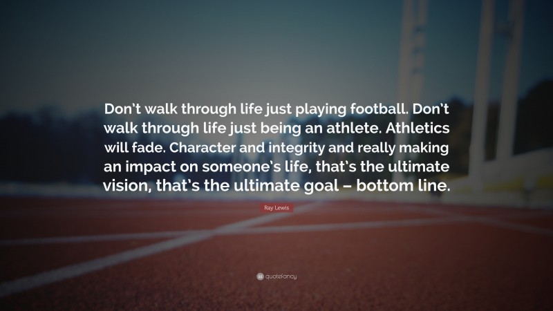 Ray Lewis Quote: “Don’t walk through life just playing football. Don’t walk through life just being an athlete. Athletics will fade. Character and integrity and really making an impact on someone’s life, that’s the ultimate vision, that’s the ultimate goal – bottom line.”