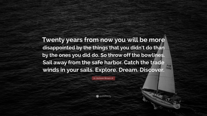 H. Jackson Brown Jr. Quote: “Twenty years from now you will be more disappointed by the things that you didn’t do than by the ones you did do. So throw off the bowlines. Sail away from the safe harbor. Catch the trade winds in your sails. Explore. Dream. Discover.”