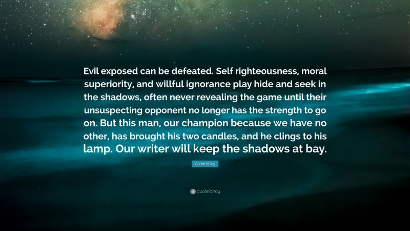 Glenn Killey Quote: “Evil exposed can be defeated. Self righteousness, moral superiority, and willful ignorance play hide and seek in the shadows, often never revealing the game until their unsuspecting opponent no longer has the strength to go on. But this man, our champion because we have no other, has brought his two candles, and he clings to his lamp. Our writer will keep the shadows at bay.”