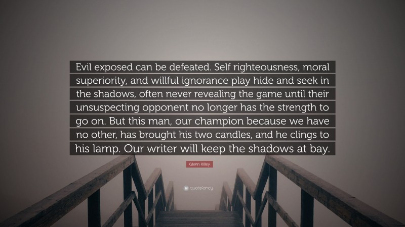 Glenn Killey Quote: “Evil exposed can be defeated. Self righteousness, moral superiority, and willful ignorance play hide and seek in the shadows, often never revealing the game until their unsuspecting opponent no longer has the strength to go on. But this man, our champion because we have no other, has brought his two candles, and he clings to his lamp. Our writer will keep the shadows at bay.”